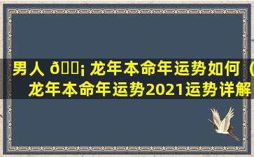 男人 🐡 龙年本命年运势如何（龙年本命年运势2021运势详解）